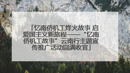 忆南侨机工烽火故事 启爱国主义新旅程——“忆南侨机工故事”云南行主题宣传推广活动圆满收官