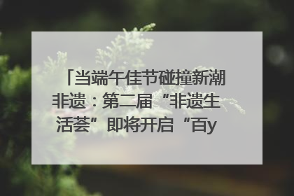 当端午佳节碰撞新潮非遗：第二届“非遗生活荟”即将开启“百young”新章