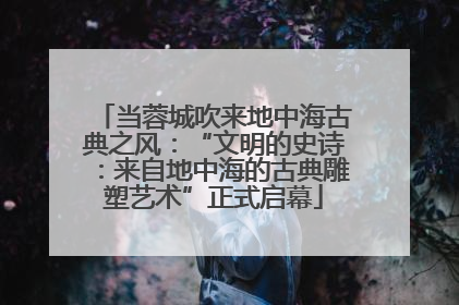 当蓉城吹来地中海古典之风：“文明的史诗：来自地中海的古典雕塑艺术”正式启幕