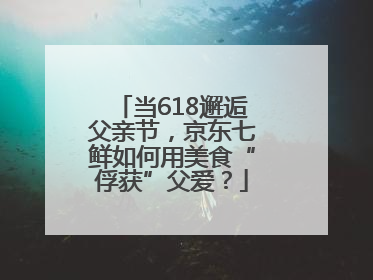 当618邂逅父亲节，京东七鲜如何用美食“俘获”父爱？