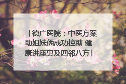 德广医院：中医方案助姐妹俩成功控糖 健康讲座惠及四邻八方
