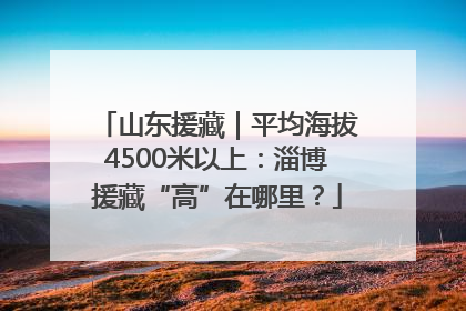 山东援藏｜平均海拔4500米以上：淄博援藏“高”在哪里？