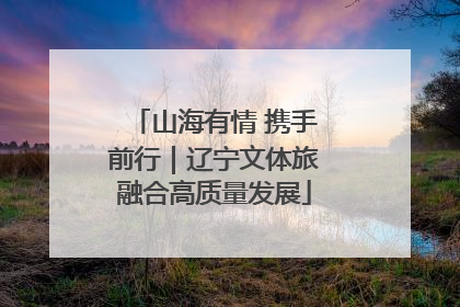 山海有情 携手前行｜辽宁文体旅融合高质量发展