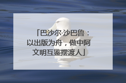 巴沙尔·沙巴鲁：以出版为舟，做中阿文明互鉴摆渡人