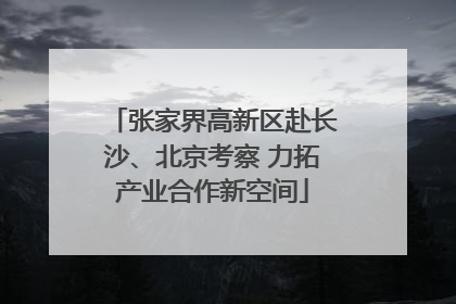 张家界高新区赴长沙、北京考察 力拓产业合作新空间
