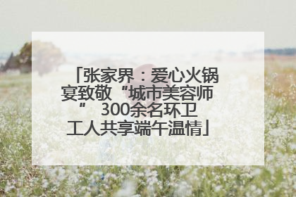 张家界：爱心火锅宴致敬“城市美容师” 300余名环卫工人共享端午温情