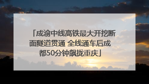 成渝中线高铁最大开挖断面隧道贯通 全线通车后成都50分钟飙拢重庆