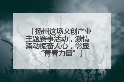 扬州这场文创产业主题赛事活动，激情涌动振奋人心，彰显“青春力量”