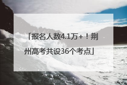 报名人数4.1万+！荆州高考共设36个考点