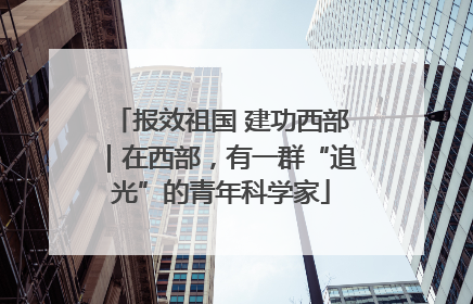 报效祖国 建功西部｜在西部，有一群“追光”的青年科学家