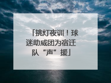 挑灯夜训！球迷助威团为宿迁队“声”援