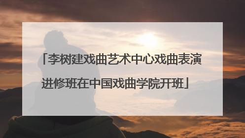 李树建戏曲艺术中心戏曲表演进修班在中国戏曲学院开班