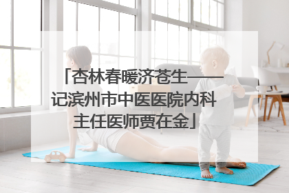 杏林春暖济苍生——记滨州市中医医院内科主任医师贾在金