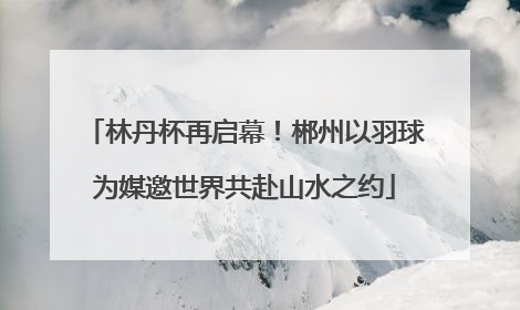 林丹杯再启幕！郴州以羽球为媒邀世界共赴山水之约