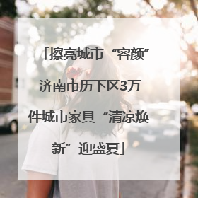 擦亮城市“容颜” 济南市历下区3万件城市家具“清凉焕新”迎盛夏