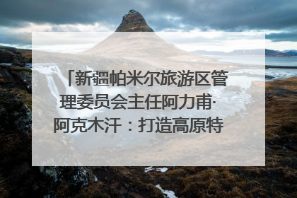 新疆帕米尔旅游区管理委员会主任阿力甫·阿克木汗：打造高原特色文旅品牌 推动县域旅游高质量发展｜第七届全国县域旅游研究成果发布系列活动