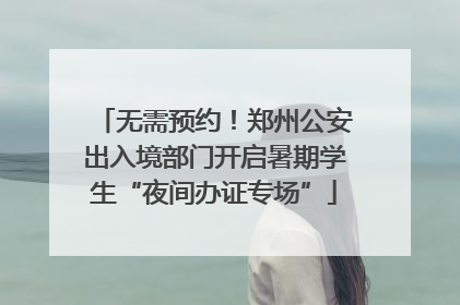 无需预约！郑州公安出入境部门开启暑期学生“夜间办证专场”