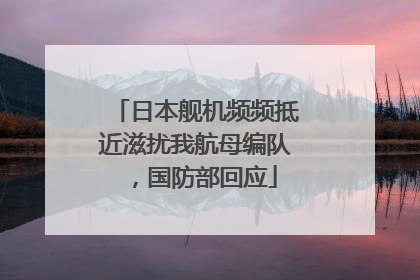 日本舰机频频抵近滋扰我航母编队，国防部回应