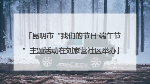 昆明市“我们的节日·端午节”主题活动在刘家营社区举办