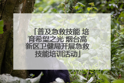 普及急救技能 培育希望之光 烟台高新区卫健局开展急救技能培训活动