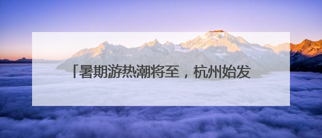暑期游热潮将至，杭州始发新增、加密多条直达航线