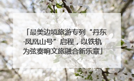 最美边境旅游专列“丹东·凤凰山号”启程，以铁轨为弦奏响文旅融合新乐章