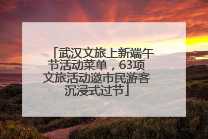 武汉文旅上新端午节活动菜单，63项文旅活动邀市民游客沉浸式过节