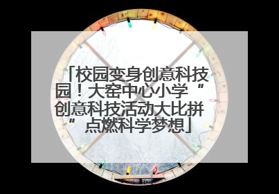 校园变身创意科技园！大窑中心小学“创意科技活动大比拼”点燃科学梦想
