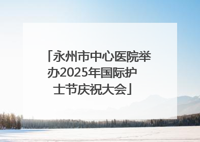 永州市中心医院举办2025年国际护士节庆祝大会