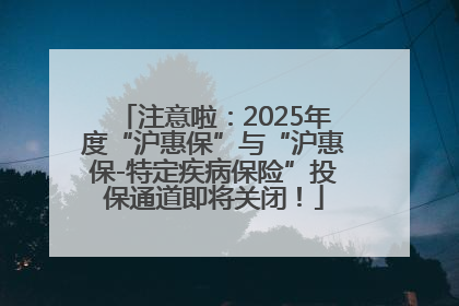 注意啦：2025年度“沪惠保”与“沪惠保-特定疾病保险”投保通道即将关闭！