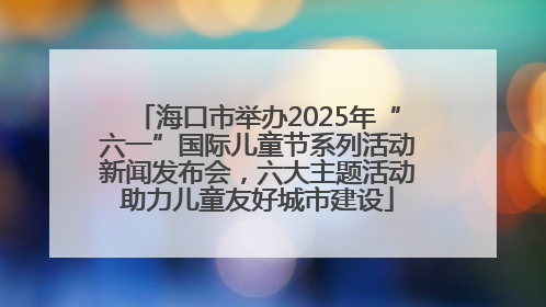 海口市举办2025年“六一”国际儿童节系列活动新闻发布会，六大主题活动助力儿童友好城市建设