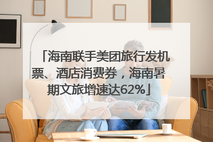 海南联手美团旅行发机票、酒店消费券，海南暑期文旅增速达62%