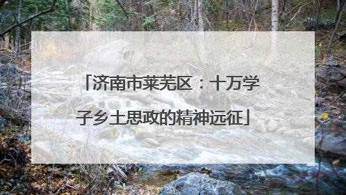 济南市莱芜区：十万学子乡土思政的精神远征