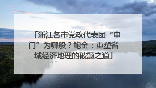 浙江各市党政代表团“串门”为哪般？鲍金：重塑省域经济地理的破题之道