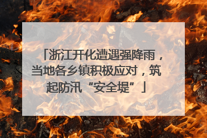 浙江开化遭遇强降雨，当地各乡镇积极应对，筑起防汛“安全堤”