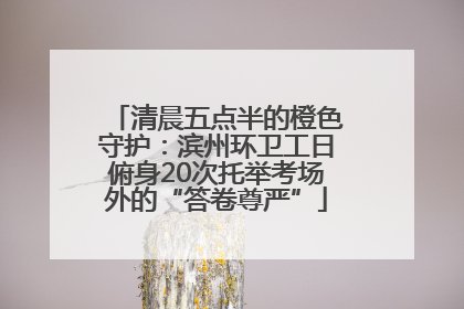 清晨五点半的橙色守护：滨州环卫工日俯身20次托举考场外的“答卷尊严”