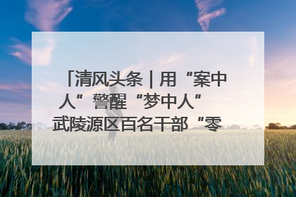 清风头条｜用“案中人”警醒“梦中人” 武陵源区百名干部“零距离”接受警示教育