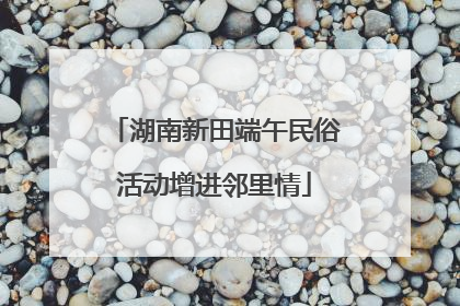 湖南新田端午民俗活动增进邻里情