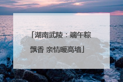 湖南武陵：端午粽飘香 亲情暖高墙