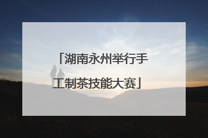 湖南永州举行手工制茶技能大赛