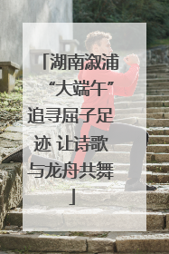 湖南溆浦“大端午”追寻屈子足迹 让诗歌与龙舟共舞