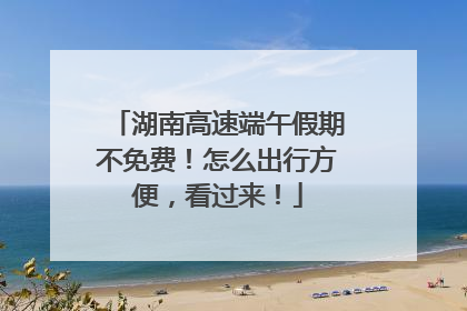 湖南高速端午假期不免费！怎么出行方便，看过来！