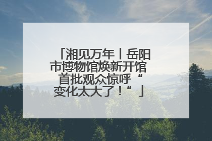 湘见万年丨岳阳市博物馆焕新开馆 首批观众惊呼“变化太大了！”
