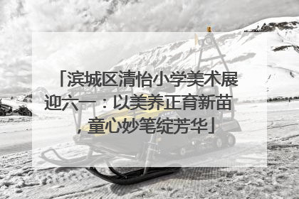 滨城区清怡小学美术展迎六一：以美养正育新苗，童心妙笔绽芳华