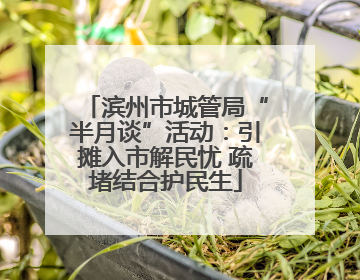 滨州市城管局“半月谈”活动：引摊入市解民忧 疏堵结合护民生