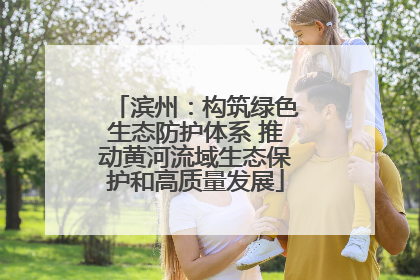 滨州：构筑绿色生态防护体系 推动黄河流域生态保护和高质量发展