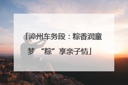漳州车务段：粽香润童梦 “粽”享亲子情