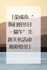 荣成市“我们的节日・端午”主题文化活动精彩纷呈