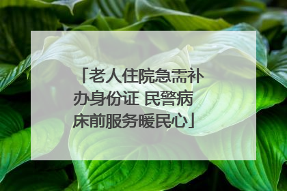 老人住院急需补办身份证 民警病床前服务暖民心