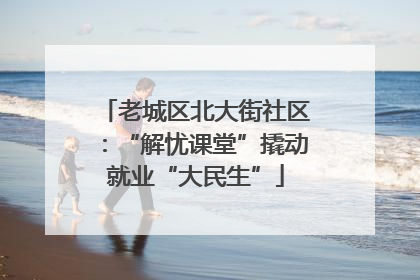 老城区北大街社区：“解忧课堂”撬动就业“大民生”